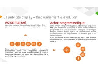 La publicité display – fonctionnement & évolution 
Achat manuel : 
L’acheteur contacte chaque site sur lequel il désire être 
présent et négocie avec chacun d’eux les emplacements 
Cette solution permet de toucher des sites 
sélectionnés dans des dispositifs spécifiques 
(habillages, mise en avant, intégration etc…) De plus, 
beaucoup d’éditeurs ne sont pas disponibles via la 
publicité programmatique. 
Achat programmatique: 
Cette solution est également appelée Adexchange ou publicité 
RTB (real time bidding ou enchère en temps réelle) L’acheteur 
programme dans un outil central sa stratégie, ses ciblages, 
ses prix d’achats et son objectif. Le système achète ensuite 
automatiquement les emplacements au meilleur prix et au 
meilleur moment. 
Il est nécessaire d’avoir beaucoup de data, des budgets 
communication conséquents et de connaitre parfaitement 
ces KPI. 
 