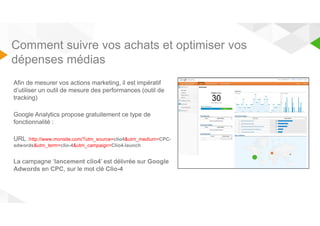 Comment suivre vos achats et optimiser vos 
dépenses médias 
Afin de mesurer vos actions marketing, il est impératif 
d’utiliser un outil de mesure des performances (outil de 
tracking) 
Google Analytics propose gratuitement ce type de 
fonctionnalité : 
URL :http://www.monsite.com/?utm_source=clio4&utm_medium=CPC-adwords& 
utm_term=clio-4&utm_campaign=Clio4-launch 
La campagne ‘lancement clio4’ est délivrée sur Google 
Adwords en CPC, sur le mot clé Clio-4 
 
