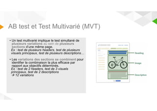 AB test et Test Multivarié (MVT) 
• Un test multivarié implique le test simultané de 
plusieurs variations au sein de plusieurs 
sections d’une même page. 
Ex : test de plusieurs headers, test de plusieurs 
visuels principaux, test de plusieurs descriptions… 
• Les variations des sections se combinent pour 
identifier la combinaison la plus efficace par 
rapport aux objectifs déterminés. 
Ex : test de 2 headers, test de 3 visuels 
principaux, test de 2 descriptions 
 12 variations 
 