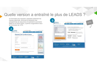 4 
Quelle version a entraîné le plus de LEADS ? 
Un formulaire plus imposant, explicitant clairement les 
champs optionnels, diminuant la distraction des 
pictogrammes de rassurance et explicitant la prochaine 
étape sur le Call to Action, a permis d’augmenter le taux 
de conversion de +37% 
B 
AA 
 