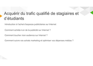 Acquérir du trafic qualifié de stagiaires et 
d’étudiants 
Introduction à l’achat d’espaces publicitaires sur Internet 
Comment achète-t-on de la publicité sur Internet ? 
Comment toucher mon audience sur Internet ? 
Comment suivre vos achats marketing et optimiser vos dépenses médias ? 
 