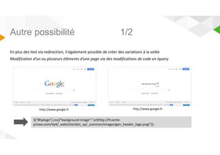 Autre possibilité 1/2 
En plus des test via redirection, il également possible de créer des variations à la volée 
Modification d’un ou plusieurs éléments d’une page via des modifications de code en Jquery 
http://www.google.fr http://www.google.fr 
$(#hplogo).css({background-image:url(http://fr.vente-privee. 
com/Vp4/_web/site/skin_vp/_common/images/gen_header_logo.png)}); 
 