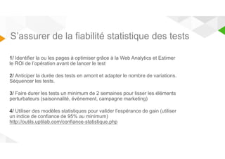 S’assurer de la fiabilité statistique des tests 
1/ Identifier la ou les pages à optimiser grâce à la Web Analytics et Estimer 
le ROI de l’opération avant de lancer le test 
2/ Anticiper la durée des tests en amont et adapter le nombre de variations. 
Séquencer les tests. 
3/ Faire durer les tests un minimum de 2 semaines pour lisser les éléments 
perturbateurs (saisonnalité, évènement, campagne marketing) 
4/ Utiliser des modèles statistiques pour valider l’espérance de gain (utiliser 
un indice de confiance de 95% au minimum) 
http://outils.uptilab.com/confiance-statistique.php 
 