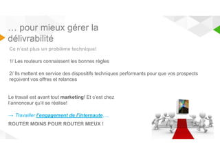 … pour mieux gérer la 
délivrabilité 
03/10/2014 
Ce n’est plus un problème technique! 
1/ Les routeurs connaissent les bonnes règles 
2/ Ils mettent en service des dispositifs techniques performants pour que vos prospects 
reçoivent vos offres et relances 
Le travail est avant tout marketing! Et c’est chez 
l’annonceur qu’il se réalise! 
→ Travailler l’engagement de l’internaute…. 
ROUTER MOINS POUR ROUTER MIEUX ! 
 