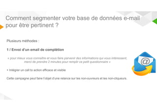 Comment segmenter votre base de données e-mail 
pour être pertinent ? 
Plusieurs méthodes : 
1 / Envoi d’un email de complétion 
« pour mieux vous connaître et vous faire parvenir des informations qui vous intéressent, 
merci de prendre 2 minutes pour remplir ce petit questionnaire » 
+ Intégrer un call to action efficace et visible 
Cette campagne peut faire l’objet d’une relance sur les non-ouvreurs et les non-cliqueurs. 
 