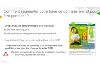 Comment segmenter votre base de données e-mail pour 
être pertinent ? 
2/ Observez les comportements des cliqueurs: 
Quels liens sont cliqués? 
Quels services ou catégories sont les plus sollicités? 
Possibilité d’intégrer ces données dans votre BDD 
3/ Utiliser une base de données d’un acteur tiers pour 
qualifier et enrichir les champs de votre BDD 
attention aux coûts et au choix du prestataire (récences 
des infos, qualité des données…) 
 