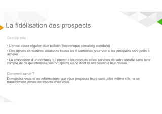 La fidélisation des prospects 
Ce n’est pas : 
• L’envoi assez régulier d’un bulletin électronique (emailing standard) 
• Des appels et relances aléatoires toutes les 6 semaines pour voir si les prospects sont prêts à 
acheter 
• La proposition d’un contenu qui promeut les produits et les services de votre société sans tenir 
compte de ce qui intéresse vos prospects ou ce dont ils ont besoin à leur niveau. 
Comment savoir ? 
Demandez-vous si les informations que vous proposez leurs sont utiles même s’ils ne se 
transforment jamais en inscrits chez vous. 
 