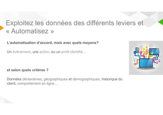 Exploitez les données des différents leviers et 
« Automatisez » 
L’automatisation d’accord, mais avec quels moyens? 
Un évènement, une action, ou un profil identifié… 
et selon quels critères ? 
Données déclaratives, géographiques et démographiques, historique du 
client, comportement en ligne… 
 