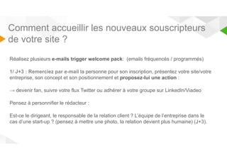 Comment accueillir les nouveaux souscripteurs 
de votre site ? 
Réalisez plusieurs e-mails trigger welcome pack: (emails fréquencés / programmés) 
1/ J+3 : Remerciez par e-mail la personne pour son inscription, présentez votre site/votre 
entreprise, son concept et son positionnement et proposez-lui une action : 
→ devenir fan, suivre votre flux Twitter ou adhérer à votre groupe sur LinkedIn/Viadeo 
Pensez à personnifier le rédacteur : 
Est-ce le dirigeant, le responsable de la relation client ? L’équipe de l’entreprise dans le 
cas d’une start-up ? (pensez à mettre une photo, la relation devient plus humaine) (J+3). 
 