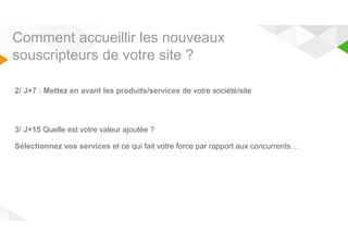 Comment accueillir les nouveaux 
souscripteurs de votre site ? 
2/ J+7 : Mettez en avant les produits/services de votre société/site 
3/ J+15 Quelle est votre valeur ajoutée ? 
Sélectionnez vos services et ce qui fait votre force par rapport aux concurrents… 
 