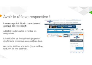 Avoir le réflexe responsive ! 
Le message doit être lu correctement 
quelque soit le support: 
Adaptez vos templates et rendez les 
compatibles. 
Les solutions de routage vous proposent 
des formats préconçus, accessibles à tous. 
Apprenez à utiliser vos outils (vous n’utilisez 
que 20% de leur potentiel). 
 