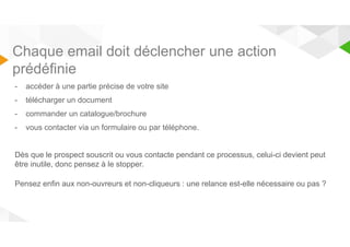 Chaque email doit déclencher une action 
prédéfinie 
- accéder à une partie précise de votre site 
- télécharger un document 
- commander un catalogue/brochure 
- vous contacter via un formulaire ou par téléphone. 
Dès que le prospect souscrit ou vous contacte pendant ce processus, celui-ci devient peut 
être inutile, donc pensez à le stopper. 
Pensez enfin aux non-ouvreurs et non-cliqueurs : une relance est-elle nécessaire ou pas ? 
 