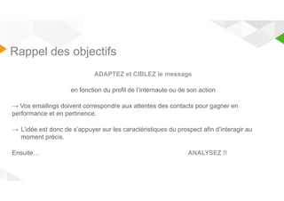 Rappel des objectifs 
ADAPTEZ et CIBLEZ le message 
en fonction du profil de l’internaute ou de son action 
→ Vos emailings doivent correspondre aux attentes des contacts pour gagner en 
performance et en pertinence. 
→ L’idée est donc de s’appuyer sur les caractéristiques du prospect afin d’interagir au 
moment précis. 
Ensuite… ANALYSEZ !! 
 