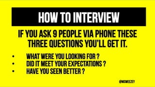 How to Interview
If you ask 9 people Via Phone These
three questions You’ll get it.
•  What were you looking for ?
•  Did ...