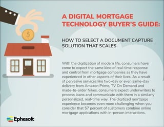 A DIGITAL MORTGAGE
TECHNOLOGY BUYER’S GUIDE:
HOW TO SELECT A DOCUMENT CAPTURE
SOLUTION THAT SCALES
With the digitization of modern life, consumers have
come to expect the same kind of real-time response
and control from mortgage companies as they have
experienced in other aspects of their lives. As a result
of pervasive services like two-day or even same-day
delivery from Amazon Prime, TV On Demand and
made-to-order Nikes, consumers expect underwriters to
process loans and communicate with them in a similarly
personalized, real-time way. The digitized mortgage
experience becomes even more challenging when you
consider that 57 percent of customers combine online
mortgage applications with in-person interactions.
 