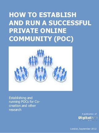 HOW TO ESTABLISH
AND RUN A SUCCESSFUL
PRIVATE ONLINE
COMMUNITY (POC)




Establishing and
running POCs for Co-
creation and other
research
                                A publication of




                       London, September 2012
 