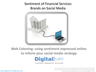 Sentiment of Financial Services
                                           Brands on Social Media




                 Web Listening: using sentiment expressed online
                      to inform your social media strategy


                                                            This presentation contains proprietary/confidential company information.
                                                           All unauthorized distribution prohibited. Any unauthorized recipient please
©2011 Digital-MR All Rights Reserved                                   immediately notify DigitalMR by email at info@digital-mr.com
 