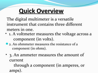 QQuuiicckk OOvveerrvviieeww 
The digital multimeter is a versatile 
instrument that contains three different 
meters in one. 
• 1. A voltmeter measures the voltage across a 
component (in volts). 
2. An ohmmeter measures the resistance of a 
component (in ohms). 
• 3. An ammeter measures the amount of 
current 
through a component (in amperes, or 
amps). 
 