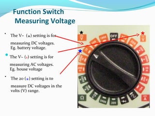 Function Switch 
Measuring Voltage 
The V~ (*) setting is for 
measuring AC voltages. 
Eg. house voltage 
* * 
* 
V 
V 
• The V– (*) setting is for 
measuring DC voltages. 
Eg. battery voltage. 
• The 20 (*) setting is to 
measure DC voltages in the 
volts (V) range. 
 