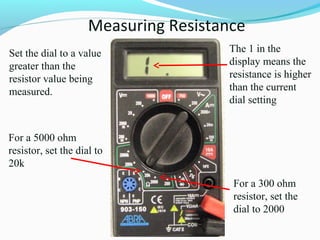 Measuring Resistance 
Set the dial to a value 
greater than the 
resistor value being 
measured. 
For a 300 ohm 
resistor, set the 
dial to 2000 
For a 5000 ohm 
resistor, set the dial to 
20k 
The 1 in the 
display means the 
resistance is higher 
than the current 
dial setting 
 
