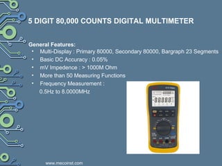 5 DIGIT 80,000 COUNTS DIGITAL MULTIMETER
• Multi-Display : Primary 80000, Secondary 80000, Bargraph 23 Segments
• Basic DC Accuracy : 0.05%
• mV Impedence : > 1000M Ohm
• More than 50 Measuring Functions
• Frequency Measurement :
0.5Hz to 8.0000MHz
General Features:
www.mecoinst.com
 