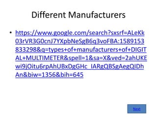 Different Manufacturers
• https://www.google.com/search?sxsrf=ALeKk
03rVR3G0cnJ7YXpbNeSgB6q3voFBA:1589153
833298&q=types+of+manufacturers+of+DIGIT
AL+MULTIMETER&spell=1&sa=X&ved=2ahUKE
wi9jOitu6rpAhUBxDgGHc_IARgQBSgAegQIDh
An&biw=1356&bih=645
Next
 
