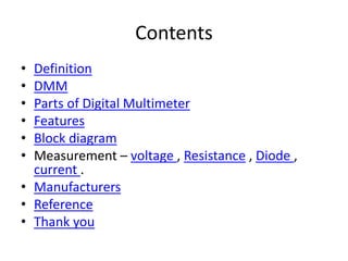 Contents
• Definition
• DMM
• Parts of Digital Multimeter
• Features
• Block diagram
• Measurement – voltage , Resistance , Diode ,
current .
• Manufacturers
• Reference
• Thank you
 