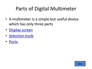 Parts of Digital Multimeter
• A multimeter is a simple but useful device
which has only three parts
• Display screen
• Selection knob
• Ports.
Next
 