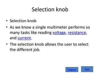 Selection knob
• Selection knob
• As we know a single multimeter performs so
many tasks like reading voltage, resistance,
and current.
• The selection knob allows the user to select
the different job.
NextDiagram
 