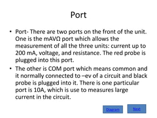 Port
• Port- There are two ports on the front of the unit.
One is the mAVΩ port which allows the
measurement of all the three units: current up to
200 mA, voltage, and resistance. The red probe is
plugged into this port.
• The other is COM port which means common and
it normally connected to –ev of a circuit and black
probe is plugged into it. There is one particular
port is 10A, which is use to measures large
current in the circuit.
NextDiagram
 