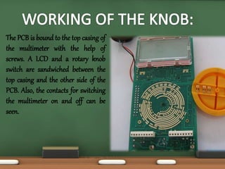 The PCB is bound to the top casing of 
the multimeter with the help of 
screws. A LCD and a rotary knob 
switch are sandwiched between the 
top casing and the other side of the 
PCB. Also, the contacts for switching 
the multimeter on and off can be 
seen. 
 