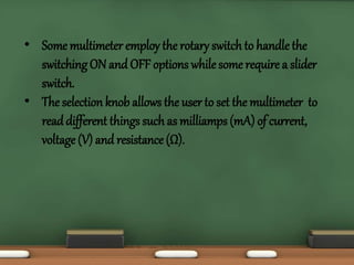 • Some multimeter employ the rotary switch to handle the 
switching ON and OFF options while some require a slider 
switch. 
• The selection knob allows the user to set the multimeter to 
read different things such as milliamps (mA) of current, 
voltage (V) and resistance (Ω). 
 