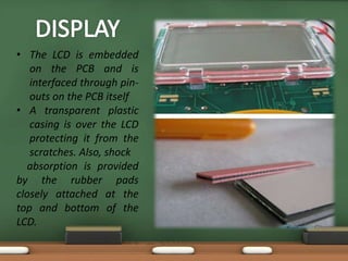 • The LCD is embedded 
on the PCB and is 
interfaced through pin-outs 
on the PCB itself 
• A transparent plastic 
casing is over the LCD 
protecting it from the 
scratches. Also, shock 
absorption is provided 
by the rubber pads 
closely attached at the 
top and bottom of the 
LCD. 
 