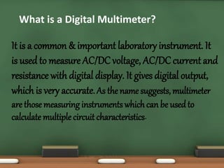 What is a Digital Multimeter? 
It is a common & important laboratory instrument. It 
is used to measure AC/DC voltage, AC/DC current and 
resistance with digital display. It gives digital output, 
which is very accurate. As the name suggests, multimeter 
are those measuring instruments which can be used to 
calculate multiple circuit characteristics. 
 