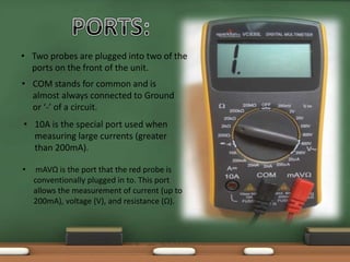 • Two probes are plugged into two of the 
ports on the front of the unit. 
• COM stands for common and is 
almost always connected to Ground 
or ‘-’ of a circuit. 
• 10A is the special port used when 
measuring large currents (greater 
than 200mA). 
• mAVΩ is the port that the red probe is 
conventionally plugged in to. This port 
allows the measurement of current (up to 
200mA), voltage (V), and resistance (Ω). 
 