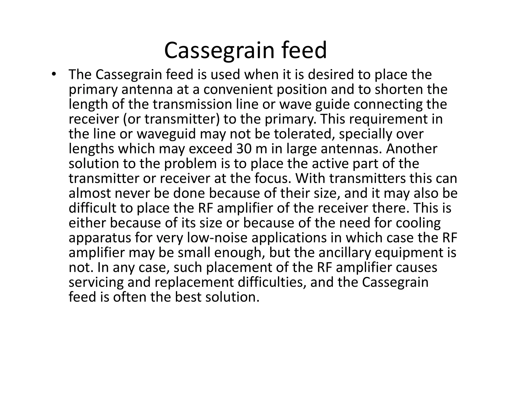 Cassegrain feed
• The Cassegrain feed is used when it is desired to place the
primary antenna at a convenient position and to shorten the
length of the transmission line or wave guide connecting the
receiver (or transmitter) to the primary. This requirement in
the line or waveguid may not be tolerated, specially over
lengths which may exceed 30 m in large antennas. Another
solution to the problem is to place the active part of the
transmitter or receiver at the focus. With transmitters this can
almost never be done because of their size, and it may also bealmost never be done because of their size, and it may also be
difficult to place the RF amplifier of the receiver there. This is
either because of its size or because of the need for cooling
apparatus for very low-noise applications in which case the RF
amplifier may be small enough, but the ancillary equipment is
not. In any case, such placement of the RF amplifier causes
servicing and replacement difficulties, and the Cassegrain
feed is often the best solution.
 
