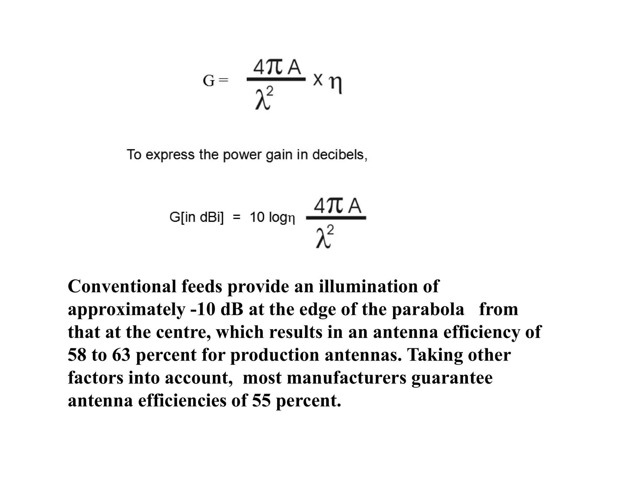 Conventional feeds provide an illumination of
approximately -10 dB at the edge of the parabola from
that at the centre, which results in an antenna efficiency of
58 to 63 percent for production antennas. Taking other
factors into account, most manufacturers guarantee
antenna efficiencies of 55 percent.
 