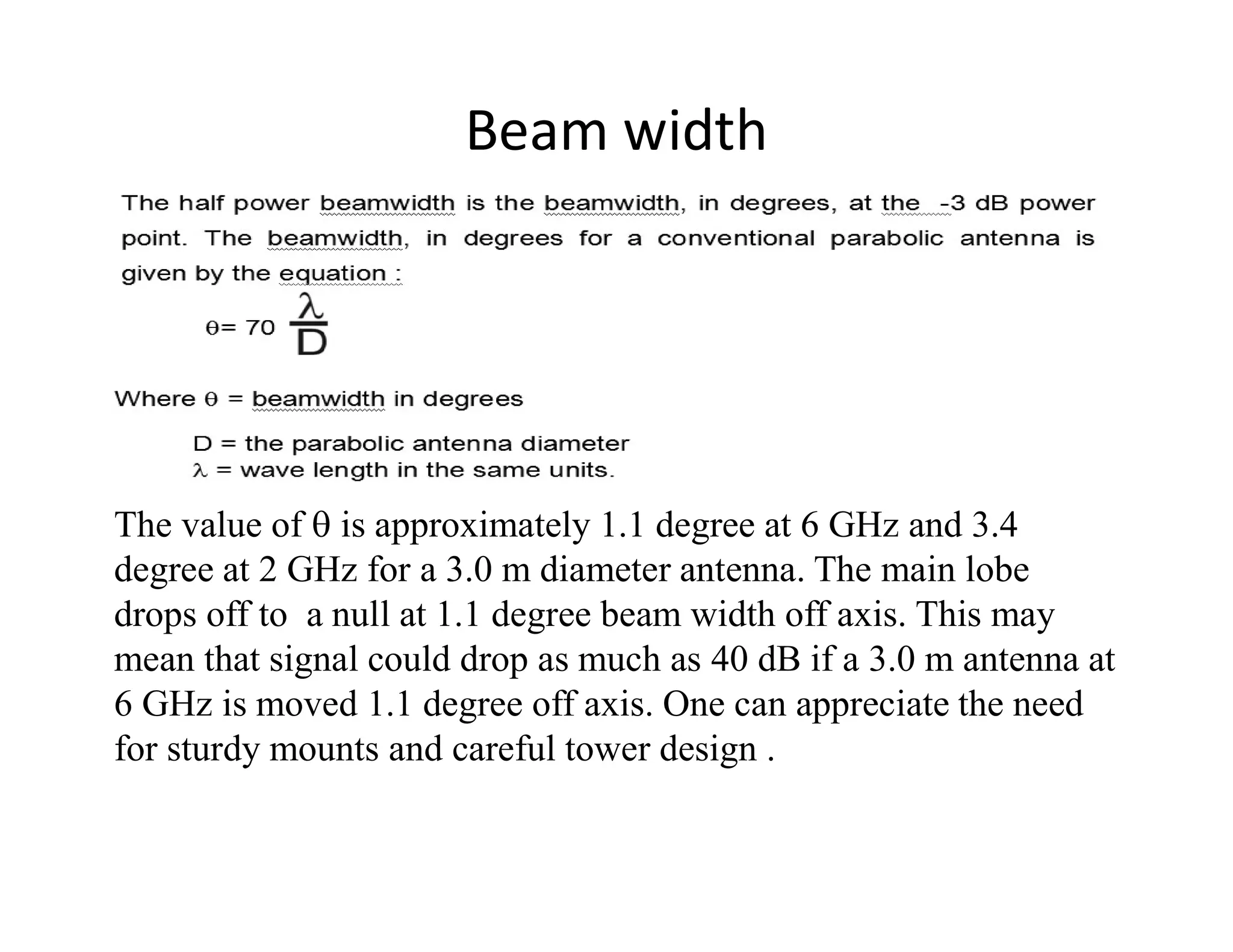 Beam width
The value of  is approximately 1.1 degree at 6 GHz and 3.4
degree at 2 GHz for a 3.0 m diameter antenna. The main lobe
drops off to a null at 1.1 degree beam width off axis. This may
mean that signal could drop as much as 40 dB if a 3.0 m antenna at
6 GHz is moved 1.1 degree off axis. One can appreciate the need
for sturdy mounts and careful tower design .
 