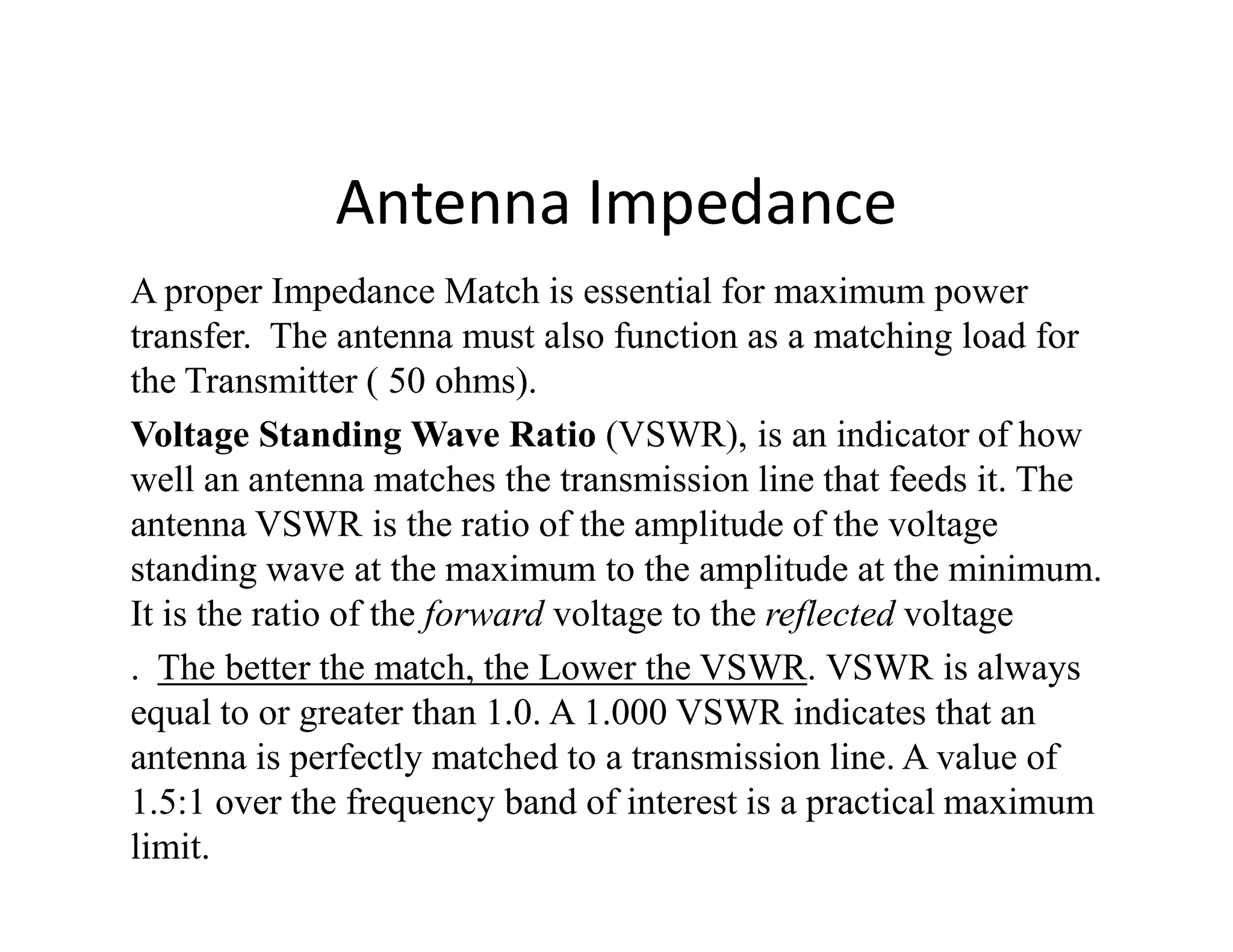 Antenna Impedance
A proper Impedance Match is essential for maximum power
transfer. The antenna must also function as a matching load for
the Transmitter ( 50 ohms).
Voltage Standing Wave Ratio (VSWR), is an indicator of how
well an antenna matches the transmission line that feeds it. Thewell an antenna matches the transmission line that feeds it. The
antenna VSWR is the ratio of the amplitude of the voltage
standing wave at the maximum to the amplitude at the minimum.
It is the ratio of the forward voltage to the reflected voltage
. The better the match, the Lower the VSWR. VSWR is always
equal to or greater than 1.0. A 1.000 VSWR indicates that an
antenna is perfectly matched to a transmission line. A value of
1.5:1 over the frequency band of interest is a practical maximum
limit.
 