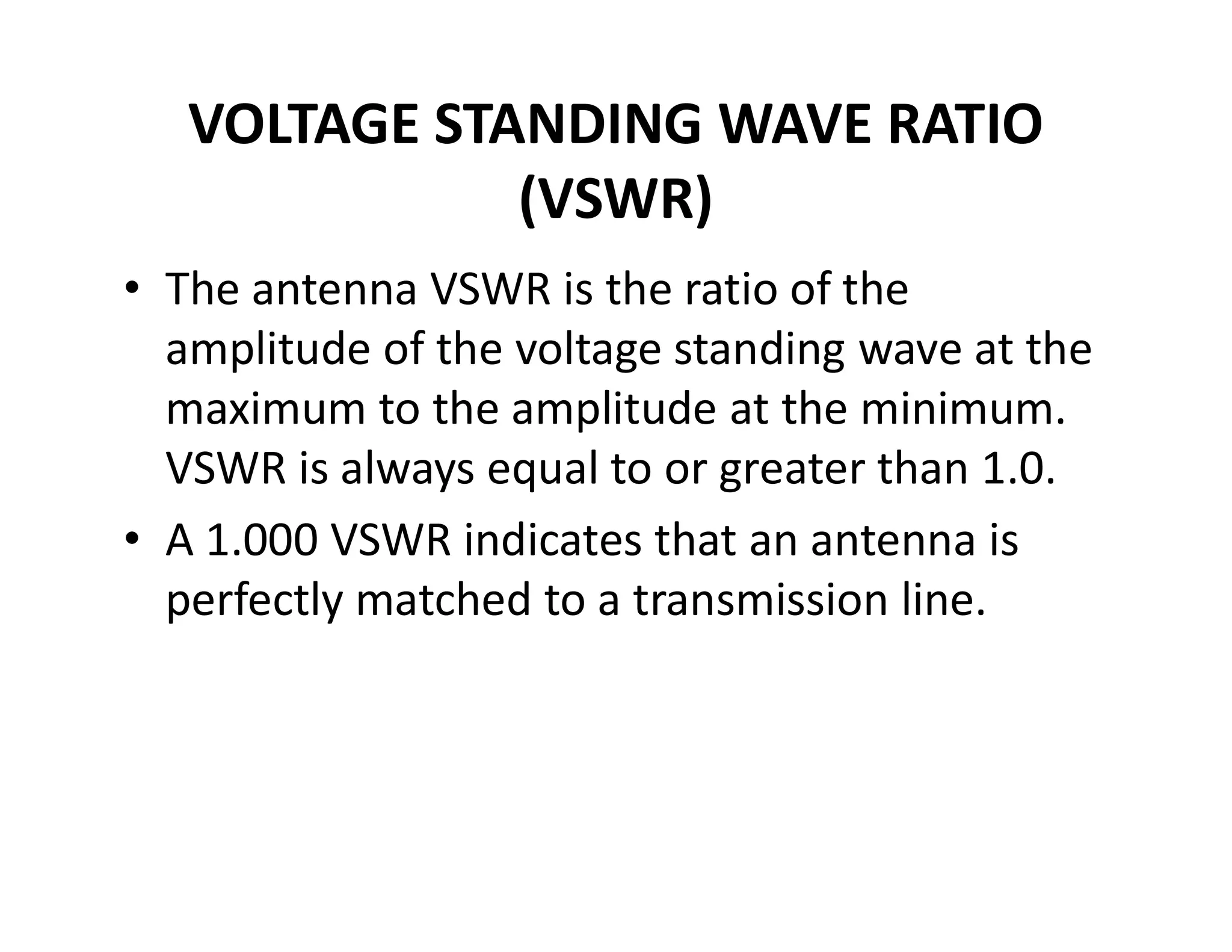 VOLTAGE STANDING WAVE RATIO
(VSWR)
• The antenna VSWR is the ratio of the
amplitude of the voltage standing wave at the
maximum to the amplitude at the minimum.
VSWR is always equal to or greater than 1.0.VSWR is always equal to or greater than 1.0.
• A 1.000 VSWR indicates that an antenna is
perfectly matched to a transmission line.
 