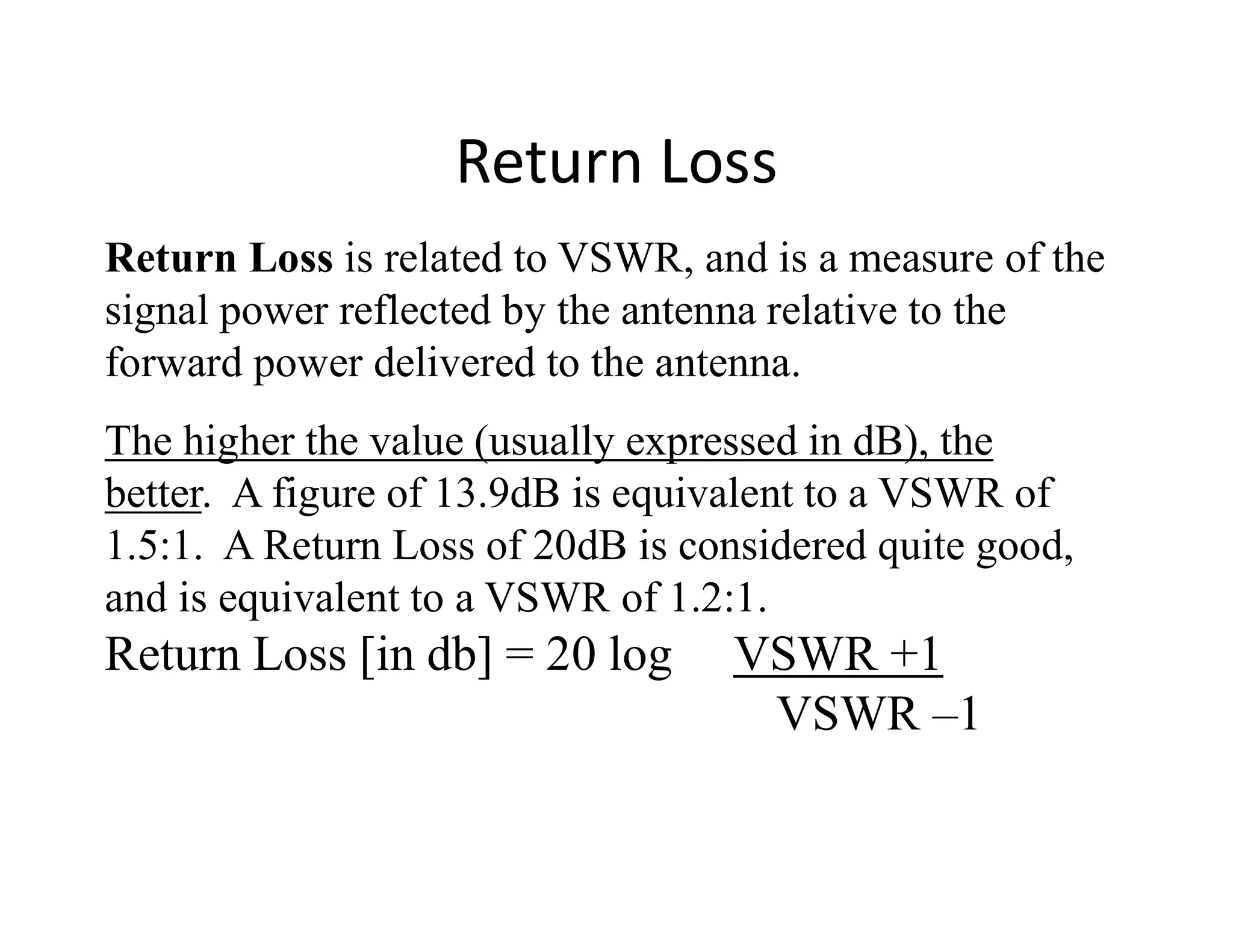 Return Loss is related to VSWR, and is a measure of the
signal power reflected by the antenna relative to the
forward power delivered to the antenna.
The higher the value (usually expressed in dB), the
better. A figure of 13.9dB is equivalent to a VSWR of
Return Loss
better. A figure of 13.9dB is equivalent to a VSWR of
1.5:1. A Return Loss of 20dB is considered quite good,
and is equivalent to a VSWR of 1.2:1.
Return Loss [in db] = 20 log VSWR +1
VSWR –1
 