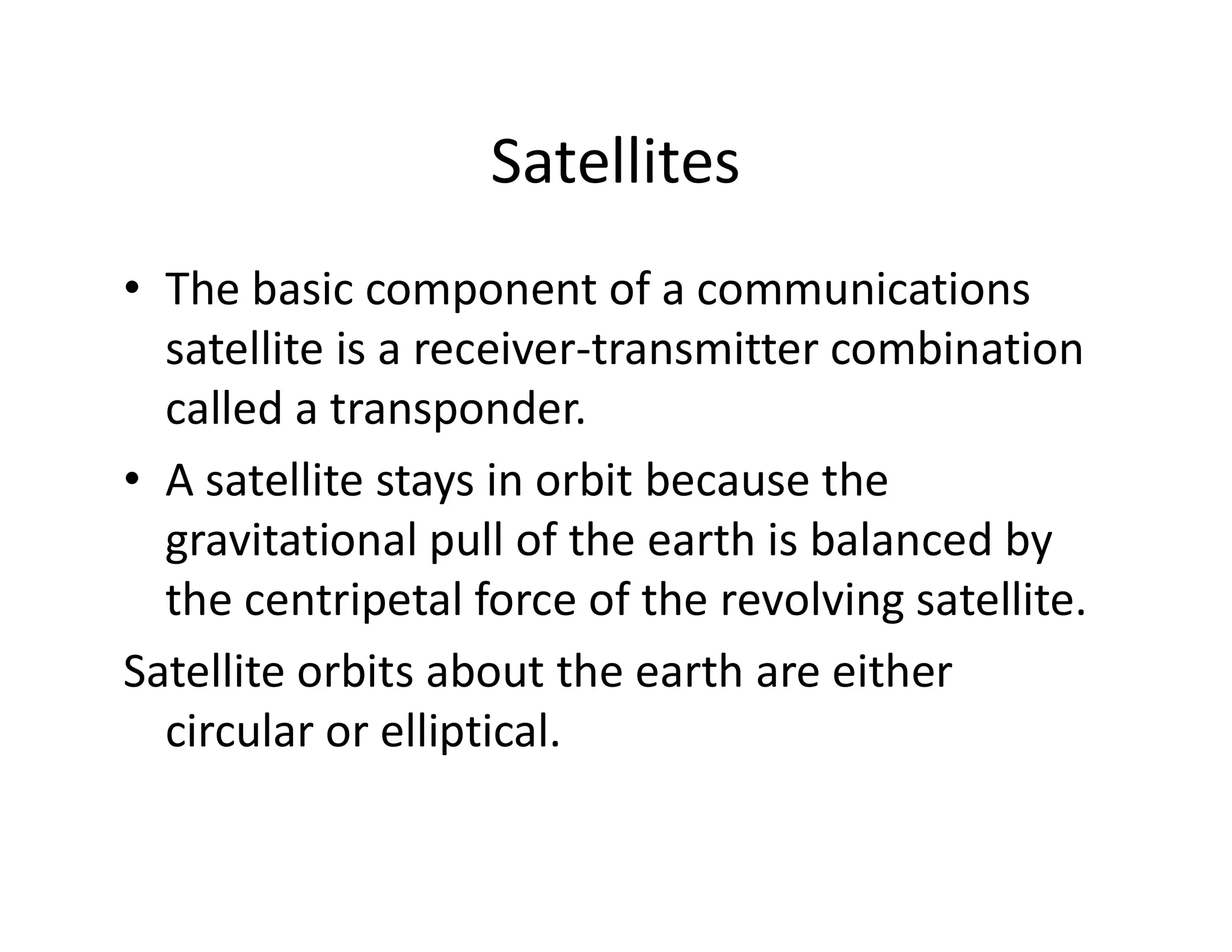 Satellites
• The basic component of a communications
satellite is a receiver-transmitter combination
called a transponder.
• A satellite stays in orbit because the• A satellite stays in orbit because the
gravitational pull of the earth is balanced by
the centripetal force of the revolving satellite.
Satellite orbits about the earth are either
circular or elliptical.
 