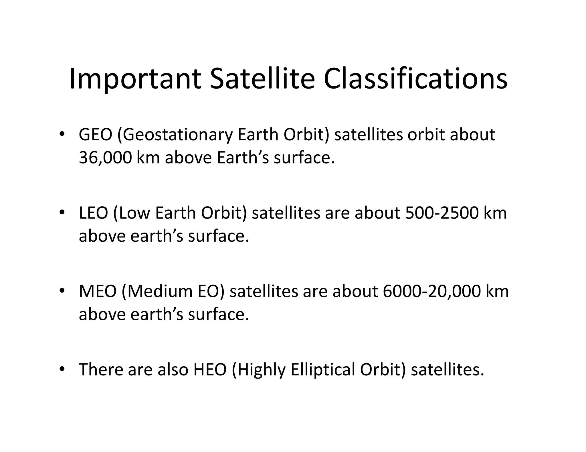 Important Satellite Classifications
• GEO (Geostationary Earth Orbit) satellites orbit about
36,000 km above Earth’s surface.
• LEO (Low Earth Orbit) satellites are about 500-2500 km
above earth’s surface.above earth’s surface.
• MEO (Medium EO) satellites are about 6000-20,000 km
above earth’s surface.
• There are also HEO (Highly Elliptical Orbit) satellites.
 