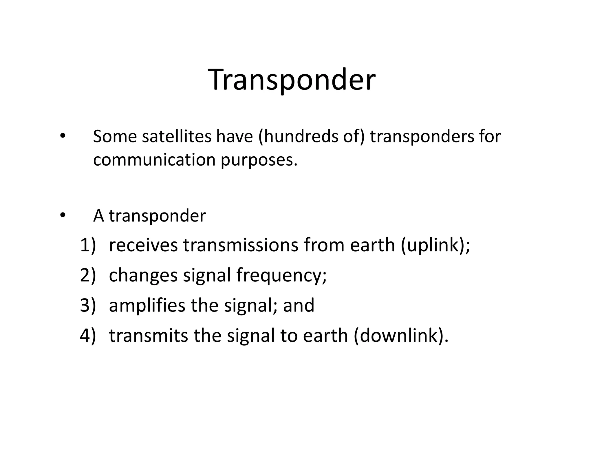 Transponder
• Some satellites have (hundreds of) transponders for
communication purposes.
• A transponder
1) receives transmissions from earth (uplink);
2) changes signal frequency;
3) amplifies the signal; and
4) transmits the signal to earth (downlink).
 
