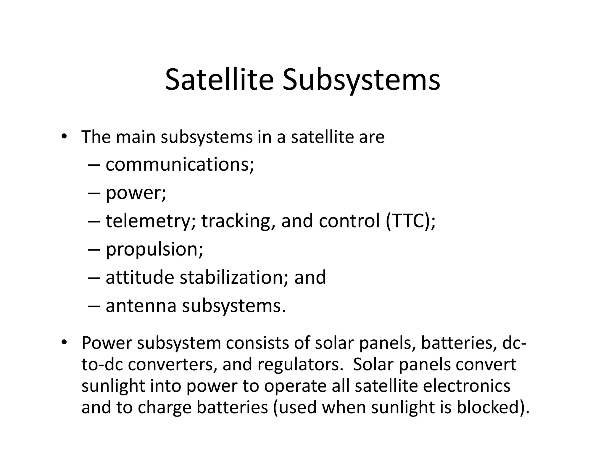 Satellite Subsystems
• The main subsystems in a satellite are
– communications;
– power;
– telemetry; tracking, and control (TTC);
– propulsion;
– attitude stabilization; and
– antenna subsystems.
• Power subsystem consists of solar panels, batteries, dc-
to-dc converters, and regulators. Solar panels convert
sunlight into power to operate all satellite electronics
and to charge batteries (used when sunlight is blocked).
 