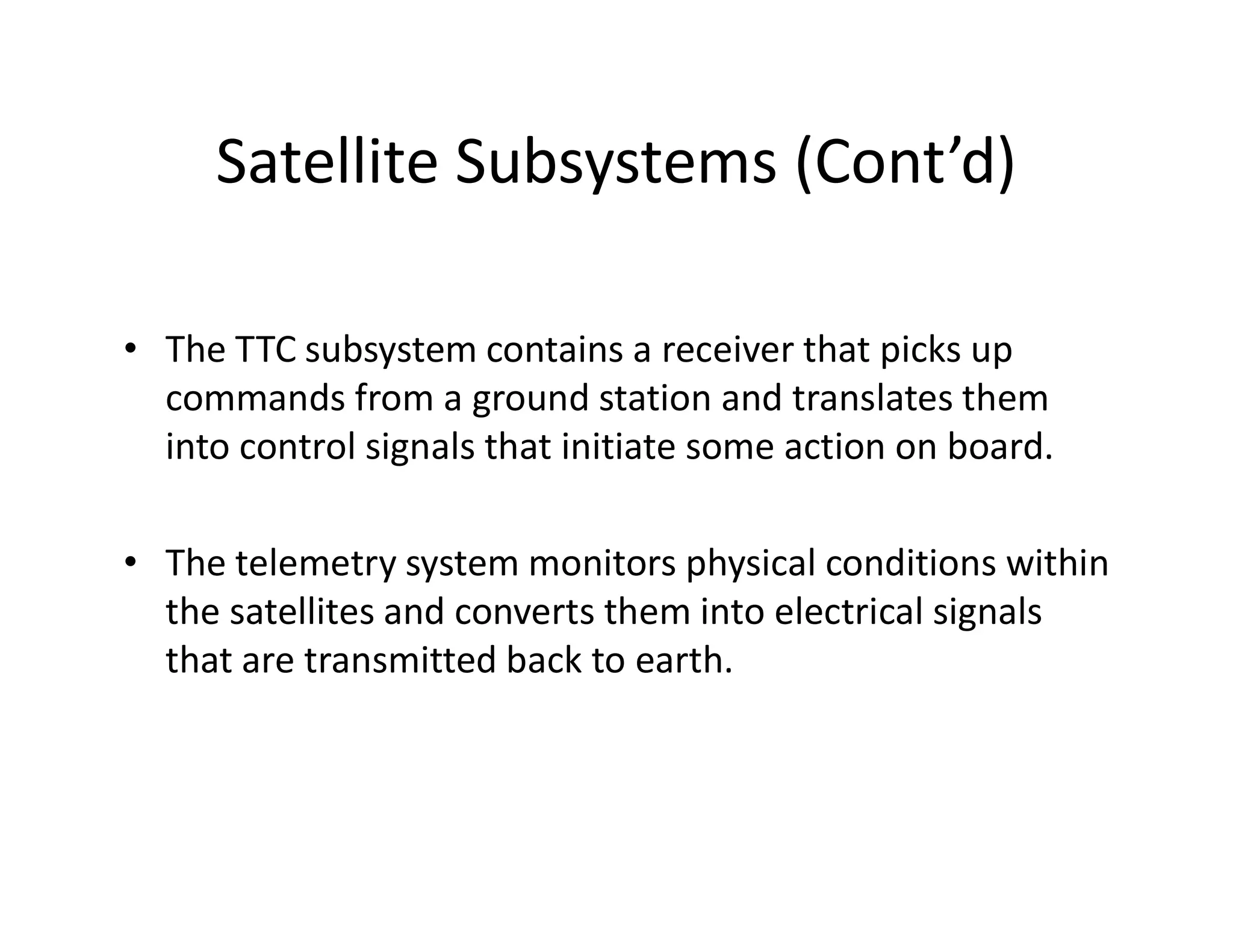Satellite Subsystems (Cont’d)
• The TTC subsystem contains a receiver that picks up
commands from a ground station and translates them
into control signals that initiate some action on board.
• The telemetry system monitors physical conditions within
the satellites and converts them into electrical signals
that are transmitted back to earth.
 