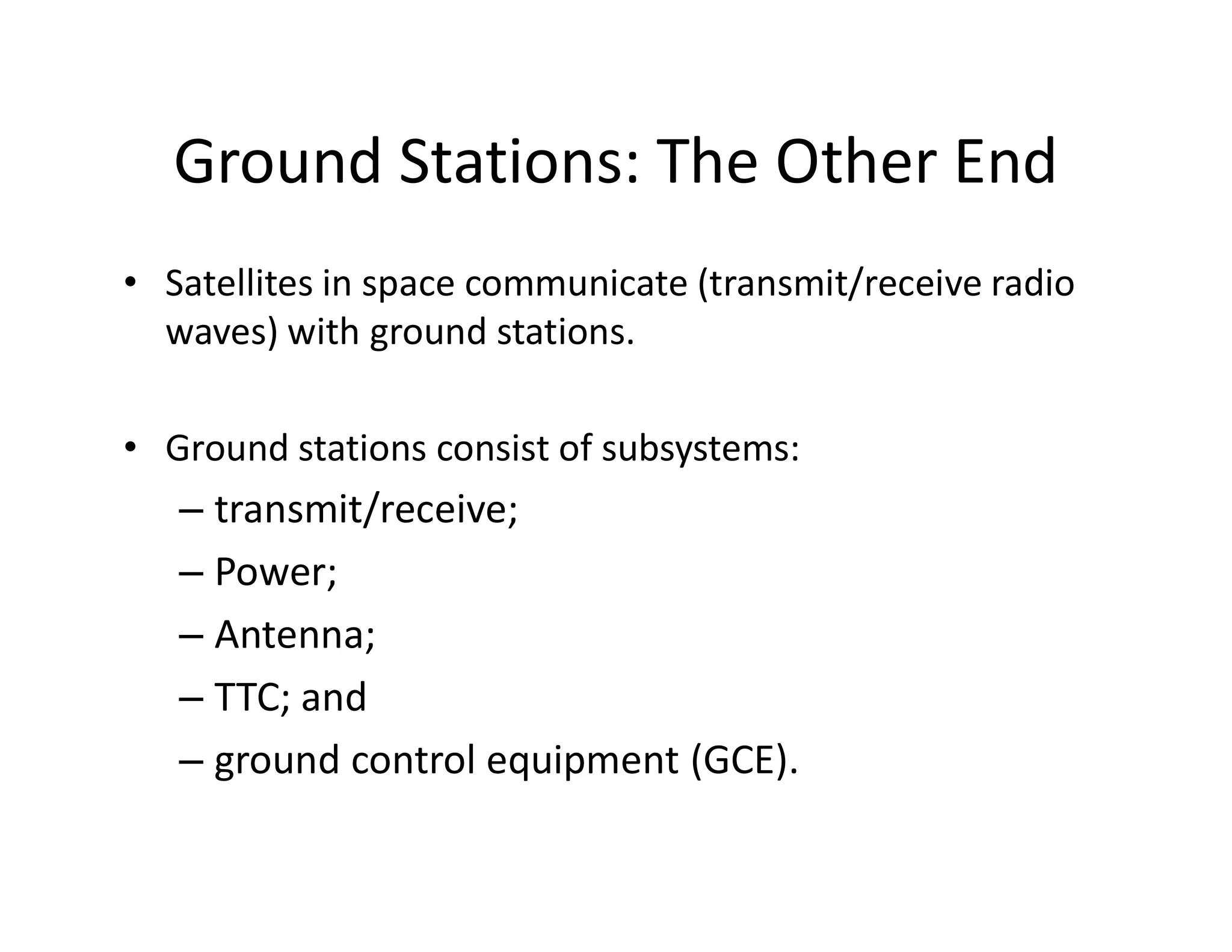 Ground Stations: The Other End
• Satellites in space communicate (transmit/receive radio
waves) with ground stations.
• Ground stations consist of subsystems:
– transmit/receive;
– Power;
– Antenna;
– TTC; and
– ground control equipment (GCE).
 