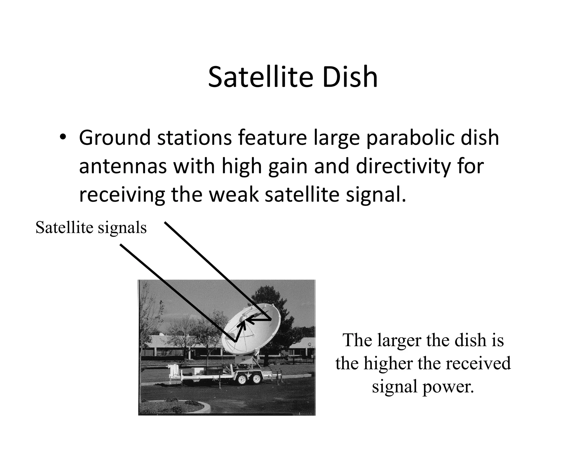 Satellite Dish
• Ground stations feature large parabolic dish
antennas with high gain and directivity for
receiving the weak satellite signal.
Satellite signalsSatellite signals
The larger the dish is
the higher the received
signal power.
 
