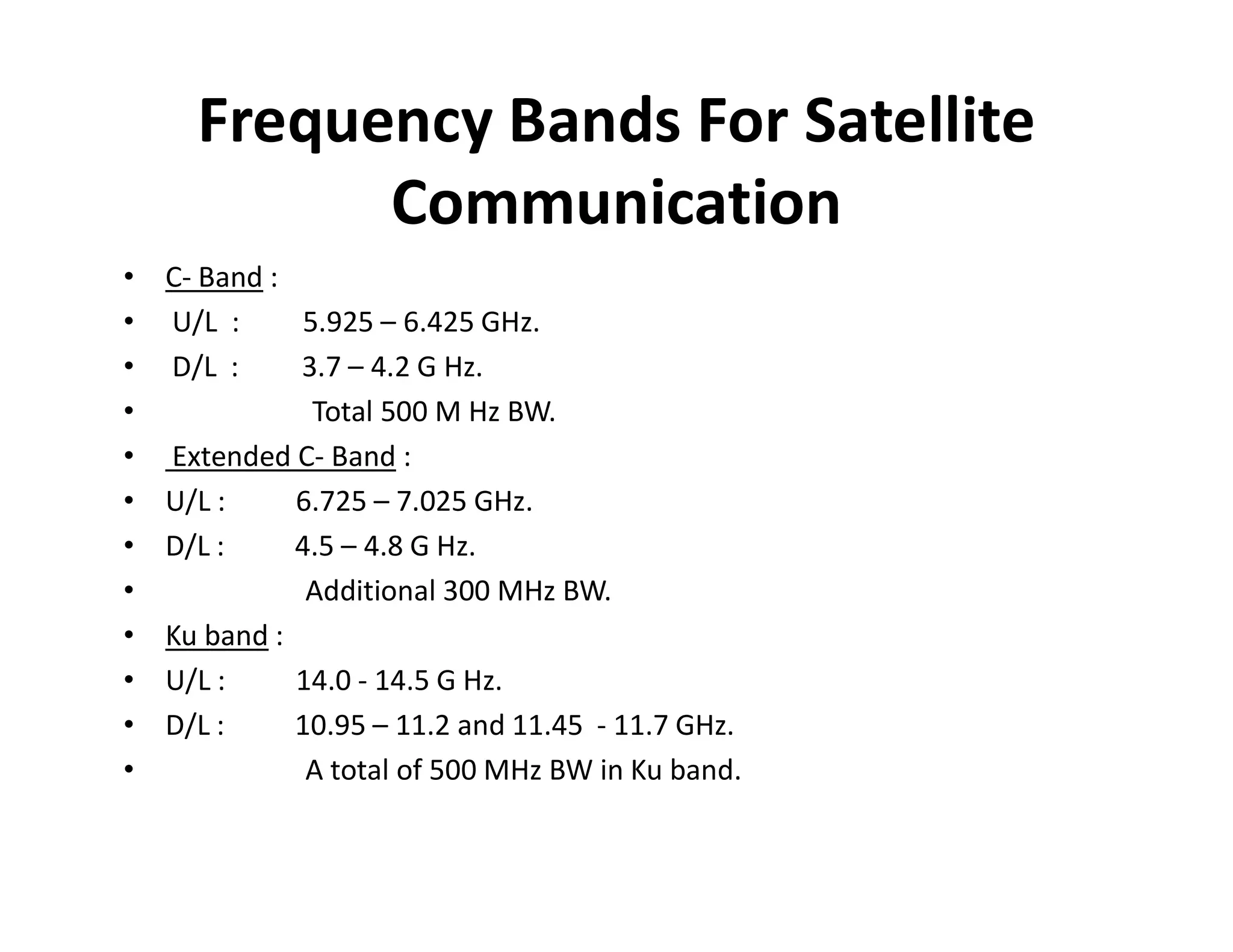 Frequency Bands For Satellite
Communication
• C- Band :
• U/L : 5.925 – 6.425 GHz.
• D/L : 3.7 – 4.2 G Hz.
• Total 500 M Hz BW.
• Extended C- Band :
• U/L : 6.725 – 7.025 GHz.
• D/L : 4.5 – 4.8 G Hz.
• Additional 300 MHz BW.
• Ku band :
• U/L : 14.0 - 14.5 G Hz.
• D/L : 10.95 – 11.2 and 11.45 - 11.7 GHz.
• A total of 500 MHz BW in Ku band.
 