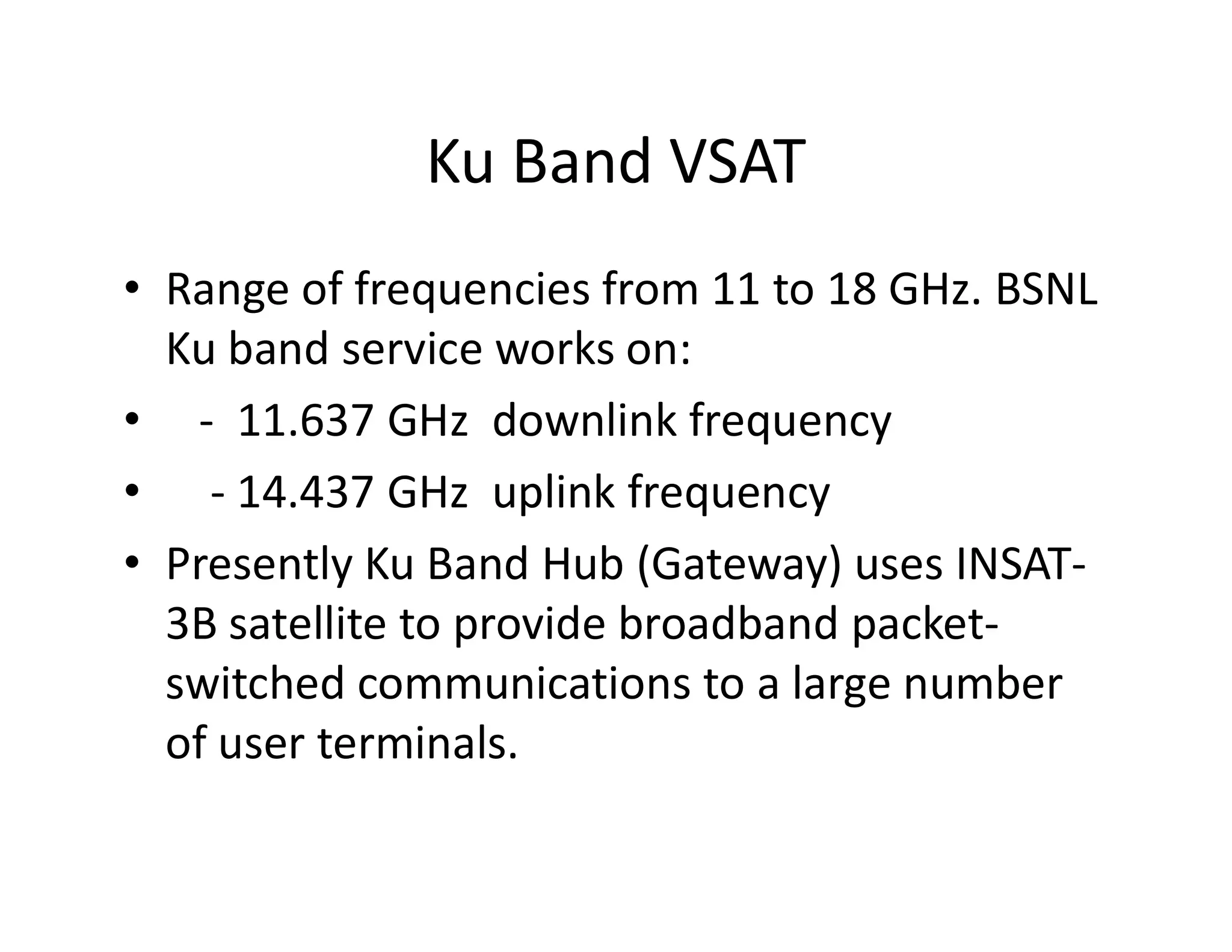 Ku Band VSAT
• Range of frequencies from 11 to 18 GHz. BSNL
Ku band service works on:
• - 11.637 GHz downlink frequency
• - 14.437 GHz uplink frequency• - 14.437 GHz uplink frequency
• Presently Ku Band Hub (Gateway) uses INSAT-
3B satellite to provide broadband packet-
switched communications to a large number
of user terminals.
 